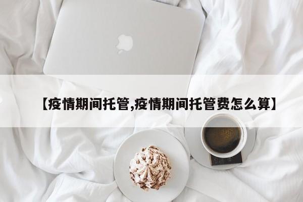 【疫情期间托管,疫情期间托管费怎么算】
