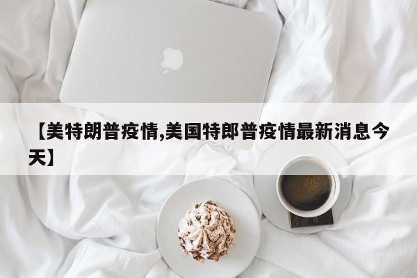 【美特朗普疫情,美国特郎普疫情最新消息今天】