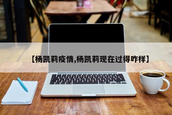 【杨凯莉疫情,杨凯莉现在过得咋样】