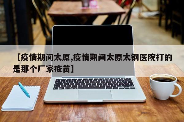 【疫情期间太原,疫情期间太原太钢医院打的是那个厂家疫苗】