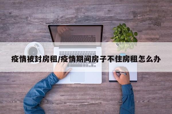 疫情被封房租/疫情期间房子不住房租怎么办