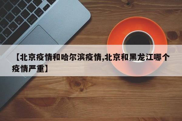 【北京疫情和哈尔滨疫情,北京和黑龙江哪个疫情严重】
