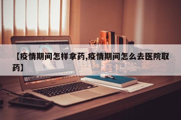 【疫情期间怎样拿药,疫情期间怎么去医院取药】