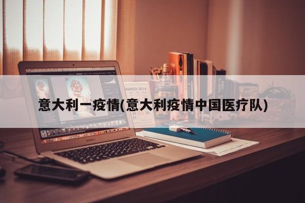 意大利一疫情(意大利疫情中国医疗队)