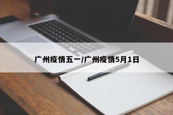 广州疫情五一/广州疫情5月1日