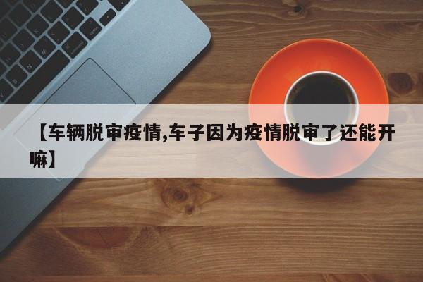 【车辆脱审疫情,车子因为疫情脱审了还能开嘛】