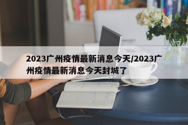 2023广州疫情最新消息今天/2023广州疫情最新消息今天封城了