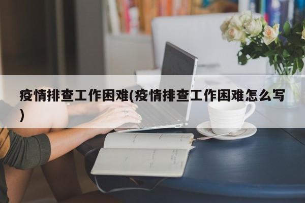 疫情排查工作困难(疫情排查工作困难怎么写)