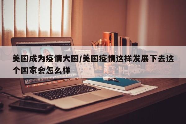 美国成为疫情大国/美国疫情这样发展下去这个国家会怎么样
