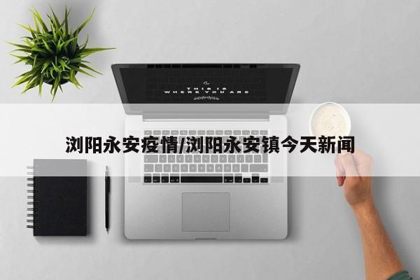 浏阳永安疫情/浏阳永安镇今天新闻