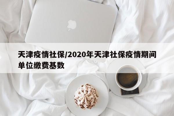 天津疫情社保/2020年天津社保疫情期间单位缴费基数