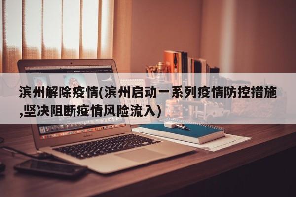 滨州解除疫情(滨州启动一系列疫情防控措施,坚决阻断疫情风险流入)
