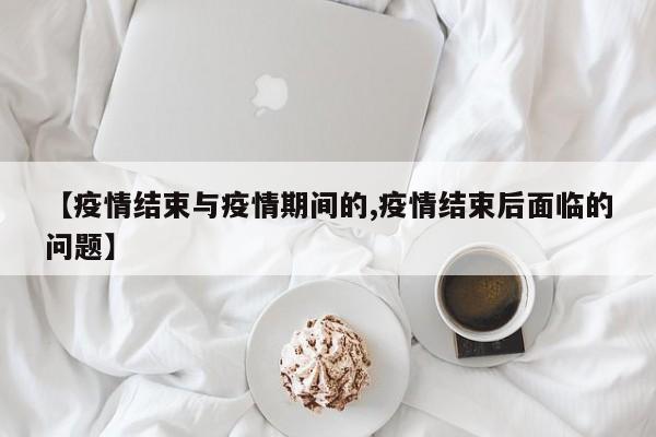 【疫情结束与疫情期间的,疫情结束后面临的问题】