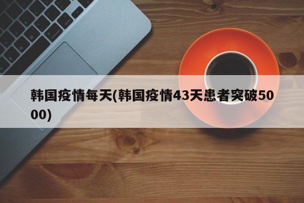 韩国疫情每天(韩国疫情43天患者突破5000)