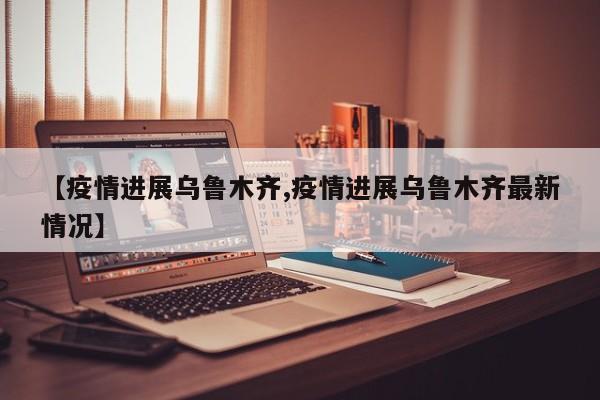 【疫情进展乌鲁木齐,疫情进展乌鲁木齐最新情况】