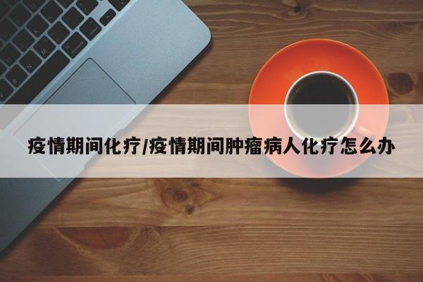 疫情期间化疗/疫情期间肿瘤病人化疗怎么办