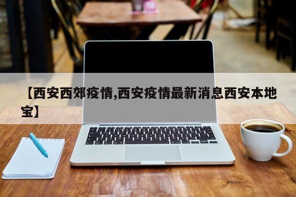 【西安西郊疫情,西安疫情最新消息西安本地宝】