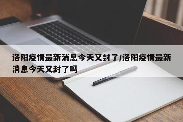 洛阳疫情最新消息今天又封了/洛阳疫情最新消息今天又封了吗